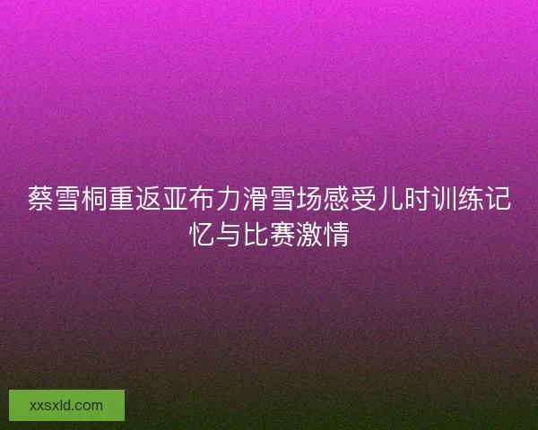 蔡雪桐重返亚布力滑雪场感受儿时训练记忆与比赛激情