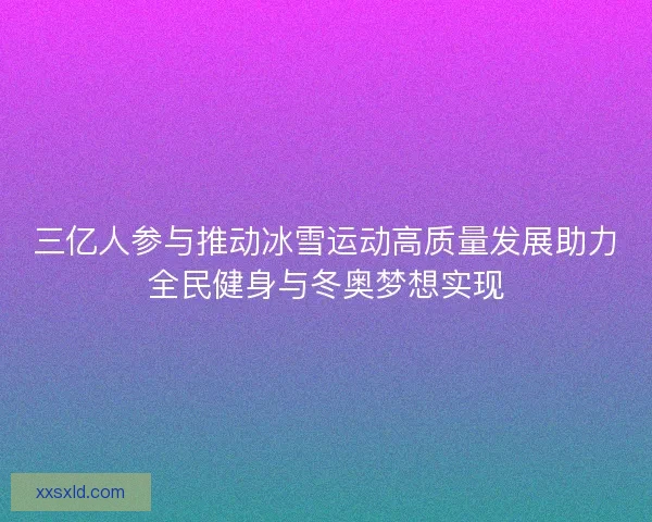 三亿人参与推动冰雪运动高质量发展助力全民健身与冬奥梦想实现
