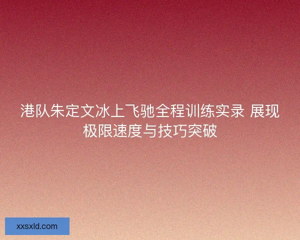港队朱定文冰上飞驰全程训练实录 展现极限速度与技巧突破
